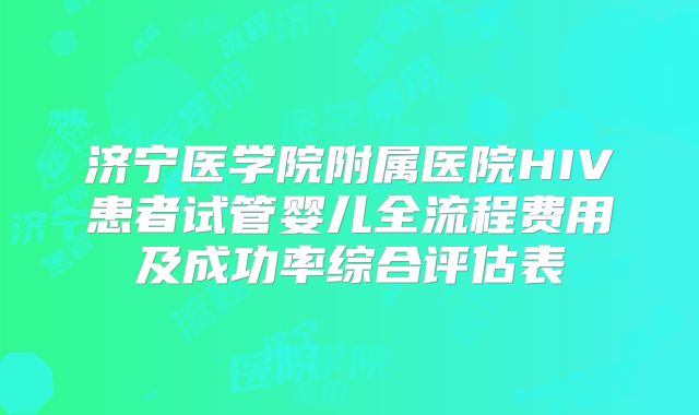 济宁医学院附属医院HIV患者试管婴儿全流程费用及成功率综合评估表