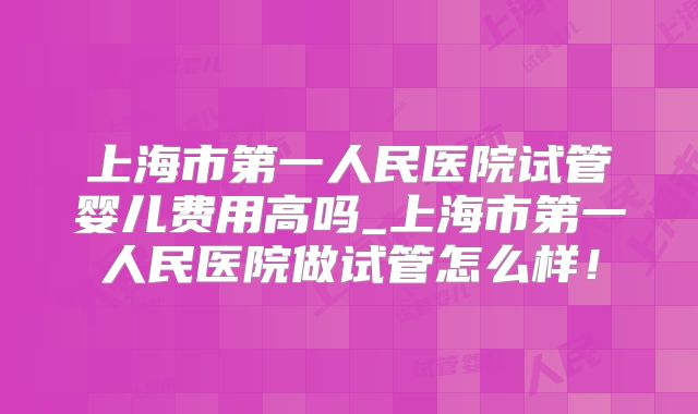 上海市第一人民医院试管婴儿费用高吗_上海市第一人民医院做试管怎么样！