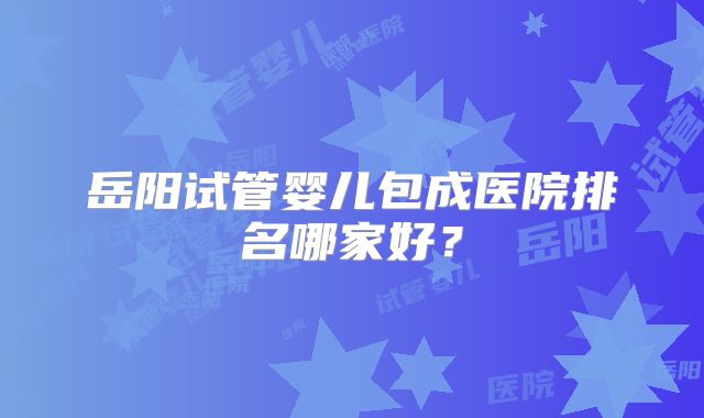 岳阳试管婴儿包成医院排名哪家好？
