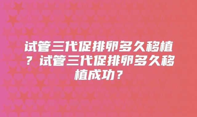 试管三代促排卵多久移植？试管三代促排卵多久移植成功？