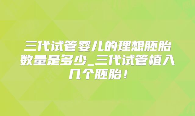 三代试管婴儿的理想胚胎数量是多少_三代试管植入几个胚胎！