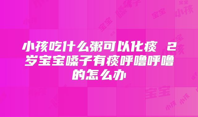 小孩吃什么粥可以化痰 2岁宝宝嗓子有痰呼噜呼噜的怎么办