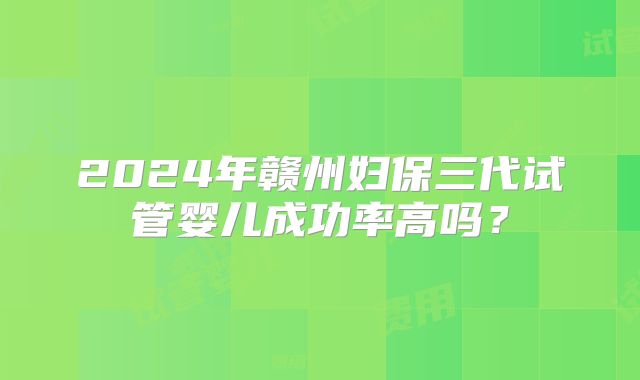 2024年赣州妇保三代试管婴儿成功率高吗？