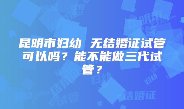 昆明市妇幼 无结婚证试管可以吗？能不能做三代试管？