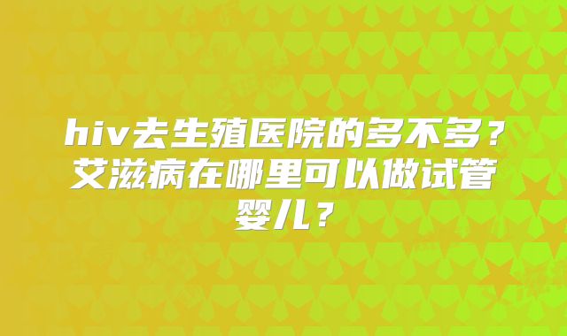 hiv去生殖医院的多不多?艾滋病在哪里可以做试管婴儿?