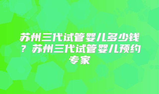 苏州三代试管婴儿多少钱?苏州三代试管婴儿预约专家