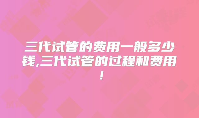 三代试管的费用一般多少钱,三代试管的过程和费用！