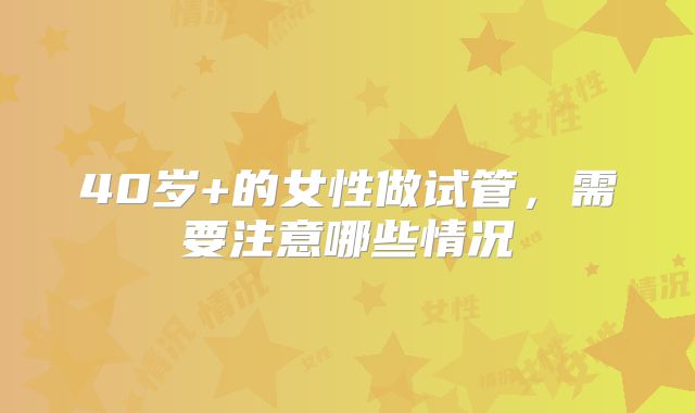 40岁+的女性做试管，需要注意哪些情况