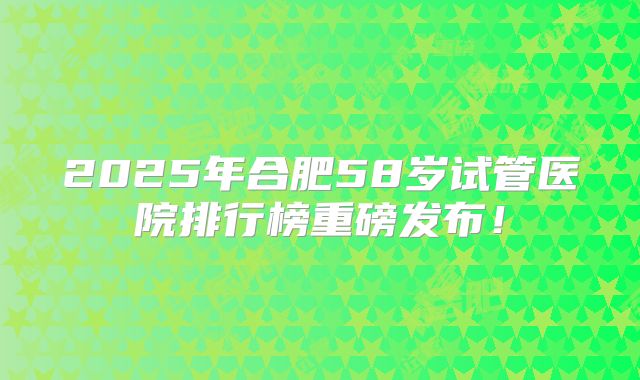 2025年合肥58岁试管医院排行榜重磅发布！