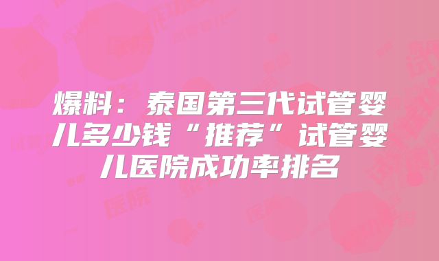 爆料：泰国第三代试管婴儿多少钱“推荐”试管婴儿医院成功率排名