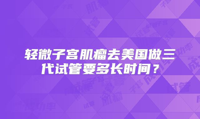 轻微子宫肌瘤去美国做三代试管要多长时间?