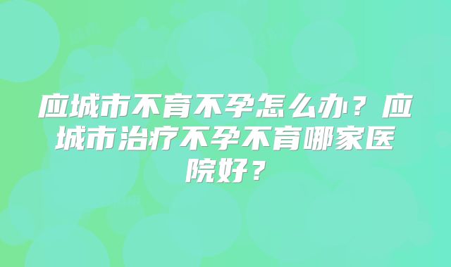 应城市不育不孕怎么办?应城市治疗不孕不育哪家医院好?