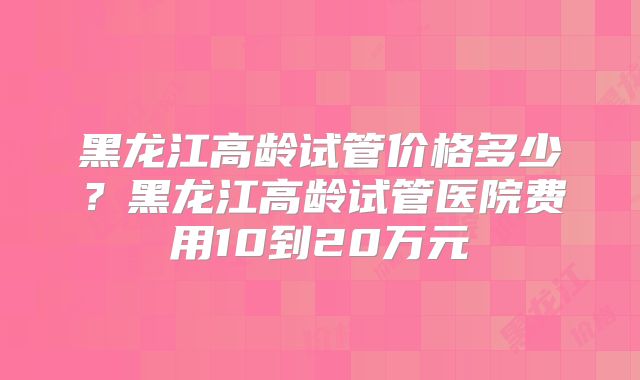 黑龙江高龄试管价格多少？黑龙江高龄试管医院费用10到20万元
