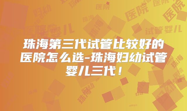 珠海第三代试管比较好的医院怎么选-珠海妇幼试管婴儿三代！