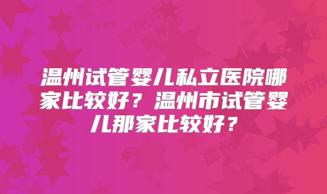 温州试管婴儿私立医院哪家比较好?温州市试管婴儿那家比较好?