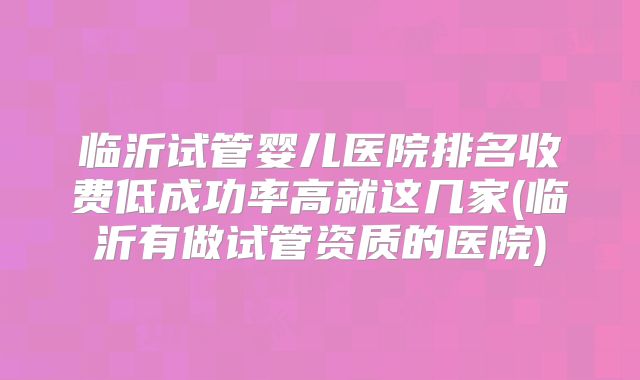 临沂试管婴儿医院排名收费低成功率高就这几家(临沂有做试管资质的医院)