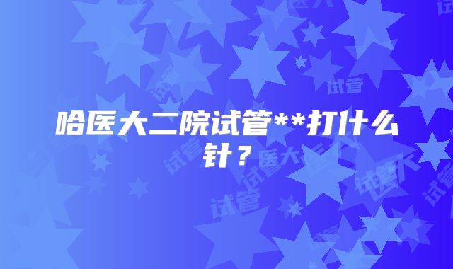 哈医大二院试管**打什么针？
