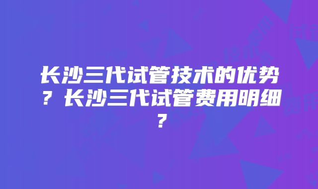 长沙三代试管技术的优势?长沙三代试管费用明细?