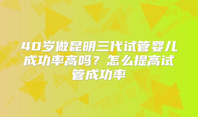 40岁做昆明三代试管婴儿成功率高吗？怎么提高试管成功率