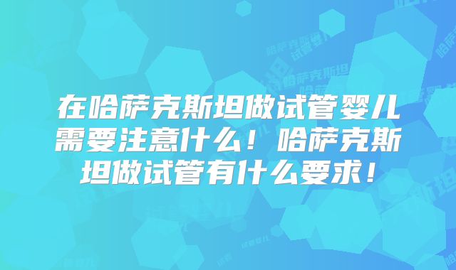 在哈萨克斯坦做试管婴儿需要注意什么！哈萨克斯坦做试管有什么要求！