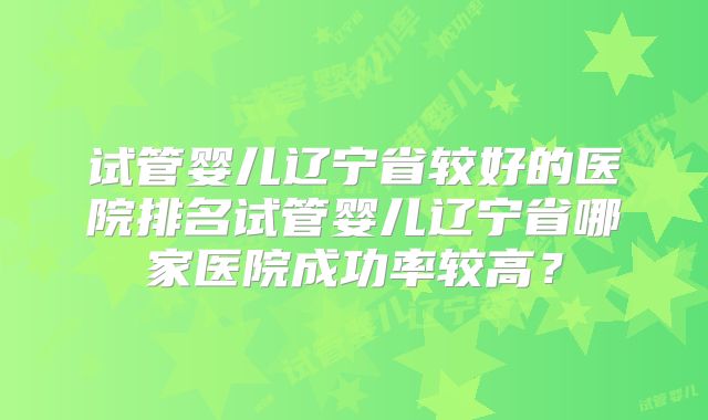 试管婴儿辽宁省较好的医院排名试管婴儿辽宁省哪家医院成功率较高？