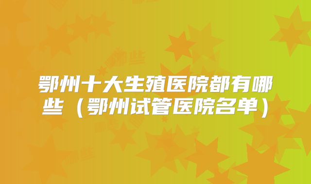 鄂州十大生殖医院都有哪些(鄂州试管医院名单)