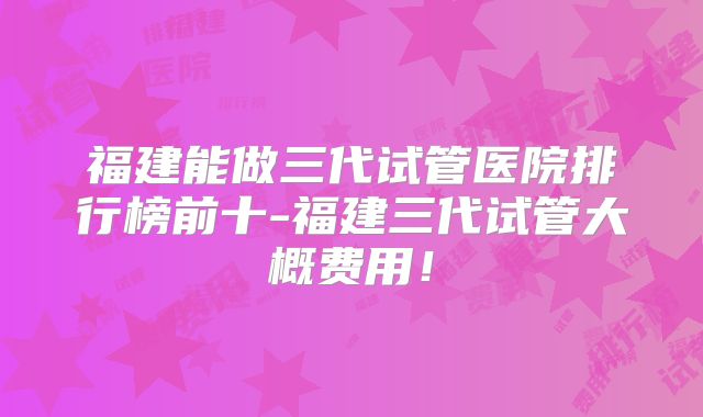 福建能做三代试管医院排行榜前十-福建三代试管大概费用!