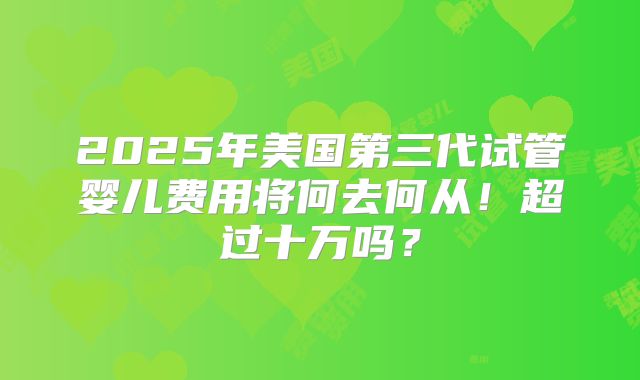 2025年美国第三代试管婴儿费用将何去何从！超过十万吗？
