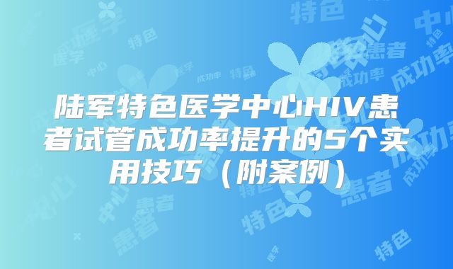 陆军特色医学中心HIV患者试管成功率提升的5个实用技巧(附案例)