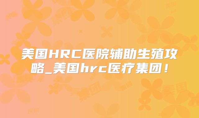 美国HRC医院辅助生殖攻略_美国hrc医疗集团!