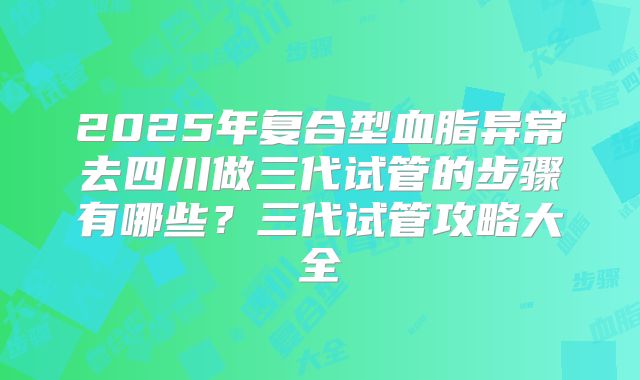 2025年复合型血脂异常去四川做三代试管的步骤有哪些？三代试管攻略大全