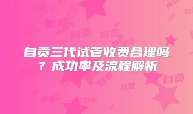 自贡三代试管收费合理吗?成功率及流程解析