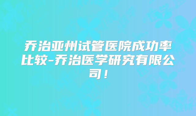 乔治亚州试管医院成功率比较-乔治医学研究有限公司！