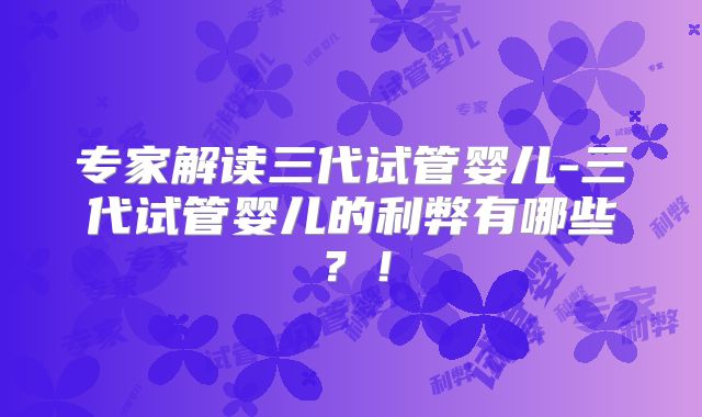 专家解读三代试管婴儿-三代试管婴儿的利弊有哪些？！