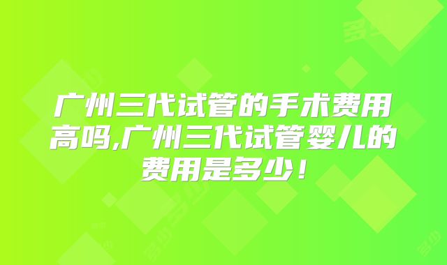 广州三代试管的手术费用高吗,广州三代试管婴儿的费用是多少！