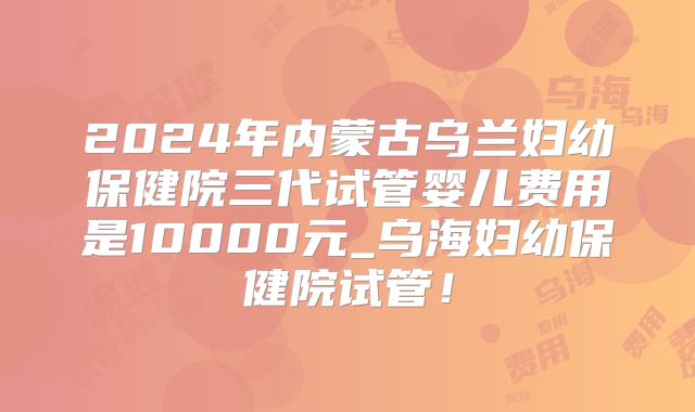 2024年内蒙古乌兰妇幼保健院三代试管婴儿费用是10000元_乌海妇幼保健院试管!
