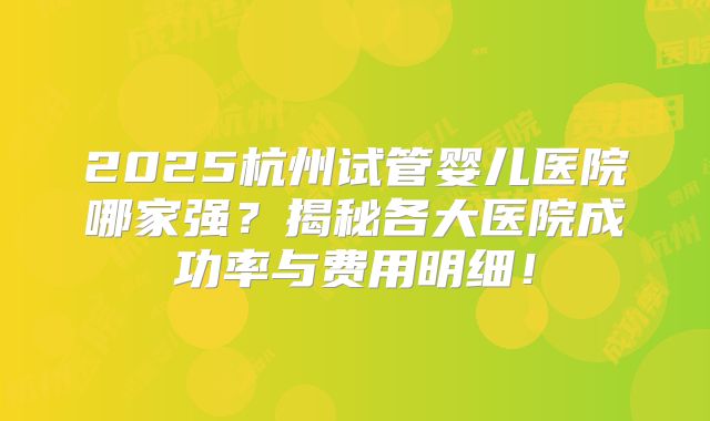 2025杭州试管婴儿医院哪家强?揭秘各大医院成功率与费用明细!