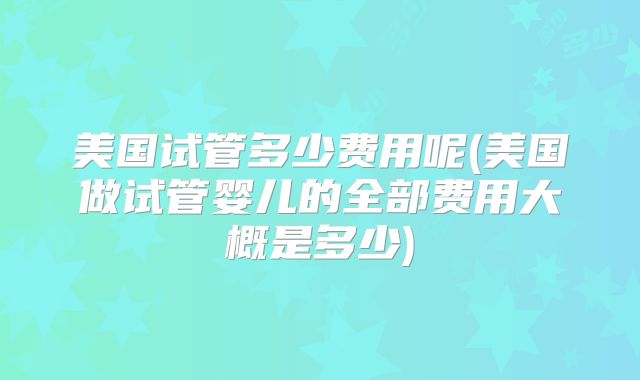 美国试管多少费用呢(美国做试管婴儿的全部费用大概是多少)