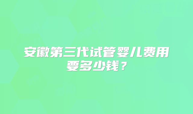 安徽第三代试管婴儿费用要多少钱？