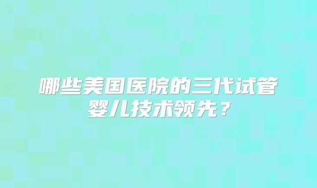 哪些美国医院的三代试管婴儿技术领先？
