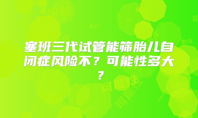 塞班三代试管能筛胎儿自闭症风险不？可能性多大？