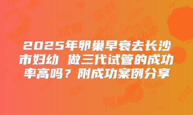 2025年卵巢早衰去长沙市妇幼 做三代试管的成功率高吗？附成功案例分享