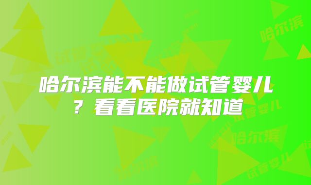哈尔滨能不能做试管婴儿？看看医院就知道