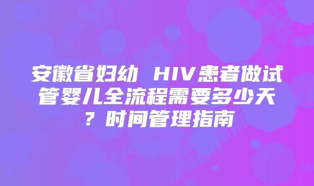安徽省妇幼 HIV患者做试管婴儿全流程需要多少天?时间管理指南
