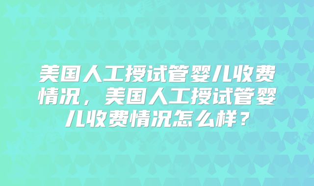 美国人工授试管婴儿收费情况，美国人工授试管婴儿收费情况怎么样？