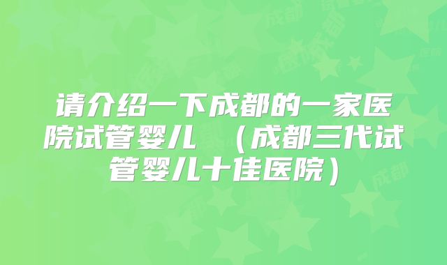 请介绍一下成都的一家医院试管婴儿 （成都三代试管婴儿十佳医院）
