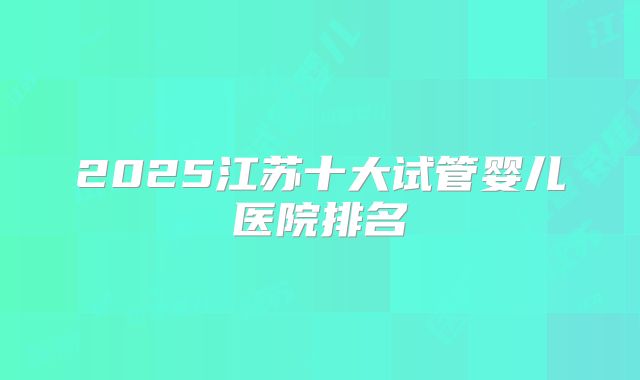 2025江苏十大试管婴儿医院排名