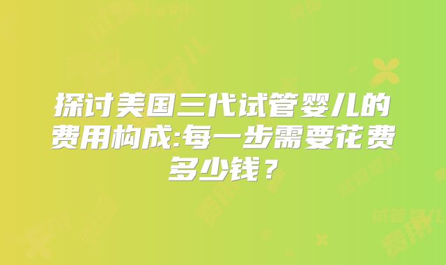 探讨美国三代试管婴儿的费用构成:每一步需要花费多少钱？