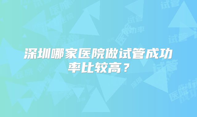 深圳哪家医院做试管成功率比较高？