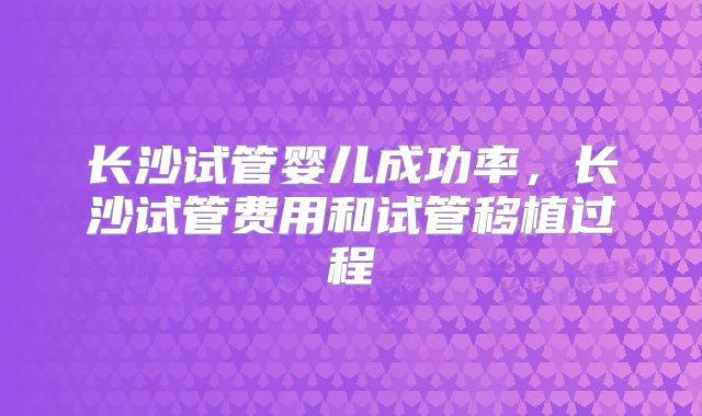 长沙试管婴儿成功率,长沙试管费用和试管移植过程